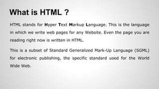 What is HTML ?
HTML stands for Hyper Text Markup Language. This is the language
in which we write web pages for any Website. Even the page you are
reading right now is written in HTML.
This is a subset of Standard Generalized Mark-Up Language (SGML)
for electronic publishing, the specific standard used for the World
Wide Web.
 