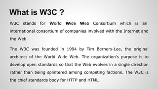 What is W3C ?
W3C stands for World Wide Web Consortium which is an
international consortium of companies involved with the Internet and
the Web.
The W3C was founded in 1994 by Tim Berners-Lee, the original
architect of the World Wide Web. The organization's purpose is to
develop open standards so that the Web evolves in a single direction
rather than being splintered among competing factions. The W3C is
the chief standards body for HTTP and HTML.
 