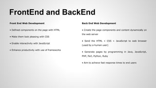 FrontEnd and BackEnd
Front End Web Development
• Defined components on the page with HTML
• Make them look pleasing with CSS
• Enable interactivity with JavaScript
• Enhance productivity with use of frameworks
Back End Web Development
• Create the page components and content dynamically on
the web server
• Send the HTML + CSS + JavaScript to web browser
(used by a human user)
• Generate pages by programming in Java, JavaScript,
PHP, Perl, Python, Ruby
• Aim to achieve fast response times to end users
 