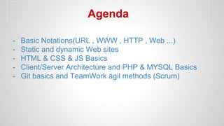 Agenda
- Basic Notations(URL , WWW , HTTP , Web ...)
- Static and dynamic Web sites
- HTML & CSS & JS Basics
- Client/Server Architecture and PHP & MYSQL Basics
- Git basics and TeamWork agil methods (Scrum)
 