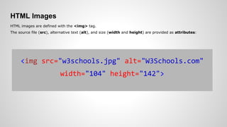 HTML Images
HTML images are defined with the <img> tag.
The source file (src), alternative text (alt), and size (width and height) are provided as attributes:
<img src="w3schools.jpg" alt="W3Schools.com"
width="104" height="142">
 