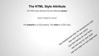 The HTML Style Attribute
The HTML style attribute has the following syntax:
style="property:value"
The property is a CSS property. The value is a CSS value.
Use
background-color for background
color
Use
color for text colors
Use
font-fam
ily
for text fonts
Use
font-size
for text sizes
Use
text-align
for text alignm
ent
 