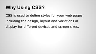 Why Using CSS?
CSS is used to define styles for your web pages,
including the design, layout and variations in
display for different devices and screen sizes.
 