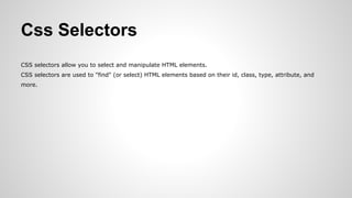 Css Selectors
CSS selectors allow you to select and manipulate HTML elements.
CSS selectors are used to "find" (or select) HTML elements based on their id, class, type, attribute, and
more.
 