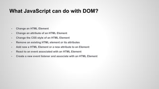What JavaScript can do with DOM?
- Change an HTML Element
- Change an attribute of an HTML Element
- Change the CSS style of an HTML Element
- Remove an existing HTML element or its attributes
- Add new a HTML Element or a new attribute to an Element
- React to an event associated with an HTML Element
- Create a new event listener and associate with an HTML Element
 