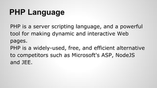 PHP Language
PHP is a server scripting language, and a powerful
tool for making dynamic and interactive Web
pages.
PHP is a widely-used, free, and efficient alternative
to competitors such as Microsoft's ASP, NodeJS
and JEE.
 