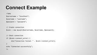 Connect Example
<?php
$servername = "localhost";
$username = "username";
$password = "password";
// Create connection
$conn = new mysqli($servername, $username, $password);
// Check connection
if ($conn->connect_error) {
die("Connection failed: " . $conn->connect_error);
}
echo "Connected successfully";
?>
 