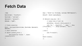 Fetch Data
<?php
$servername = "localhost";
$username = "username";
$password = "password";
$dbname = "myDB";
// Create connection
$conn = new mysqli($servername, $username, $password,
$dbname);
// Check connection
if ($conn->connect_error) {
die("Connection failed: " . $conn-
>connect_error);
}
$sql = "SELECT id, firstname, lastname FROM MyGuests";
$result = $conn->query($sql);
if ($result->num_rows > 0) {
// output data of each row
while($row = $result->fetch_assoc()) {
echo "id: " . $row["id"]. " - Name: " . $row
["firstname"]. " " . $row["lastname"]. "<br>";
}
} else {
echo "0 results";
}
$conn->close();
?>
 