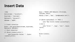 Insert Data
<?php
$servername = "localhost";
$username = "username";
$password = "password";
$dbname = "myDB";
// Create connection
$conn = new mysqli($servername, $username,
$password, $dbname);
// Check connection
if ($conn->connect_error) {
die("Connection failed: " . $conn-
>connect_error);
}
$sql = "INSERT INTO MyGuests (firstname,
lastname, email)
VALUES ('John', 'Doe', 'john@example.com')";
if ($conn->query($sql) === TRUE) {
echo "New record created successfully";
} else {
echo "Error: " . $sql . "<br>" . $conn-
>error;
}
$conn->close();
?>
 