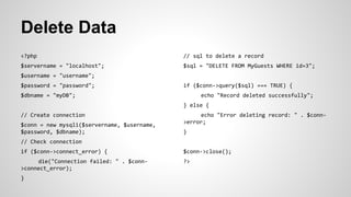 Delete Data
<?php
$servername = "localhost";
$username = "username";
$password = "password";
$dbname = "myDB";
// Create connection
$conn = new mysqli($servername, $username,
$password, $dbname);
// Check connection
if ($conn->connect_error) {
die("Connection failed: " . $conn-
>connect_error);
}
// sql to delete a record
$sql = "DELETE FROM MyGuests WHERE id=3";
if ($conn->query($sql) === TRUE) {
echo "Record deleted successfully";
} else {
echo "Error deleting record: " . $conn-
>error;
}
$conn->close();
?>
 