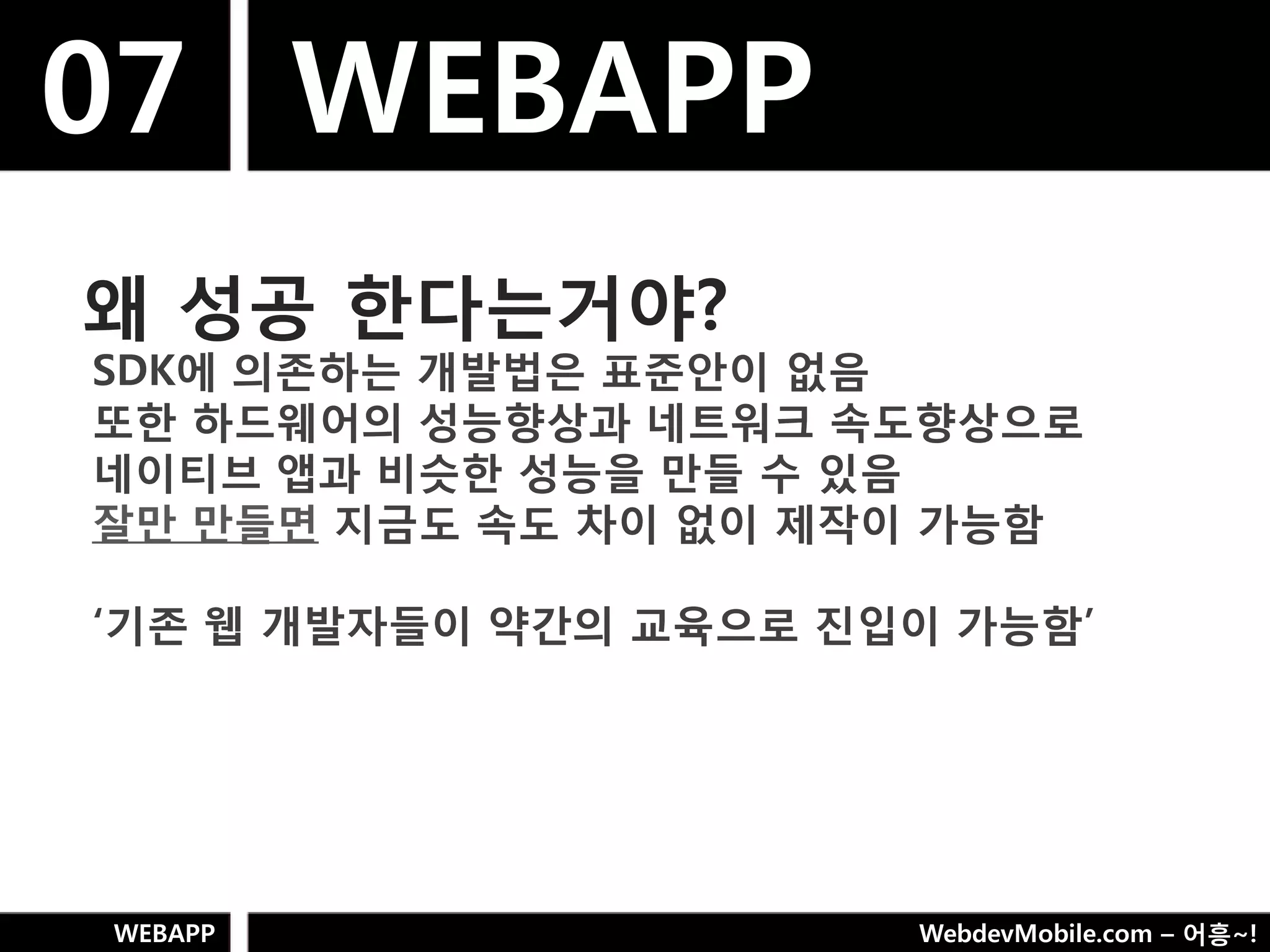 07 WEBAPP
왜 성공 핚다는거야?
SDK에 의졲하는 개발법은 표준안이 없음
또핚 하드웨어의 성능향상과 네트워크 속도향상으로
네이티브 앱과 비슷핚 성능을 만들 수 있음
잘만 만들면 지금도 속도 차이 없이 제작이 가능함

„기졲 웹 개발자들이 약갂의 교육으로 짂입이 가능함‟




WEBAPP                 WebdevMobile.com – 어흥~!
 