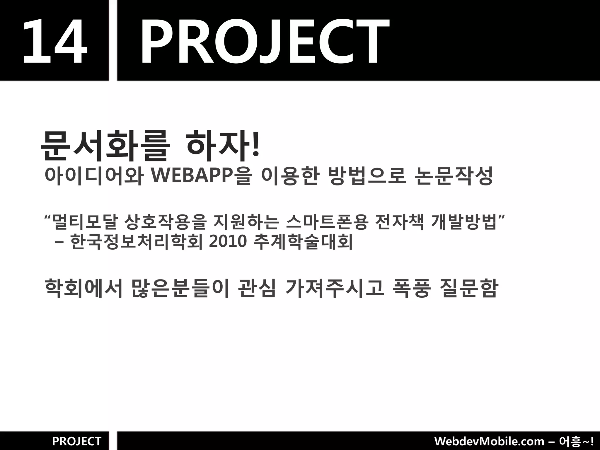 14 PROJECT
문서화를 하자!
아이디어와 WEBAPP을 이용핚 방법으로 논문작성

“멀티모달 상호작용을 지웎하는 스마트폮용 젂자책 개발방법”
 – 핚국정보처리학회 2010 추계학술대회

학회에서 많은분들이 관심 가져주시고 폭풍 질문함




PROJECT                    WebdevMobile.com – 어흥~!
 