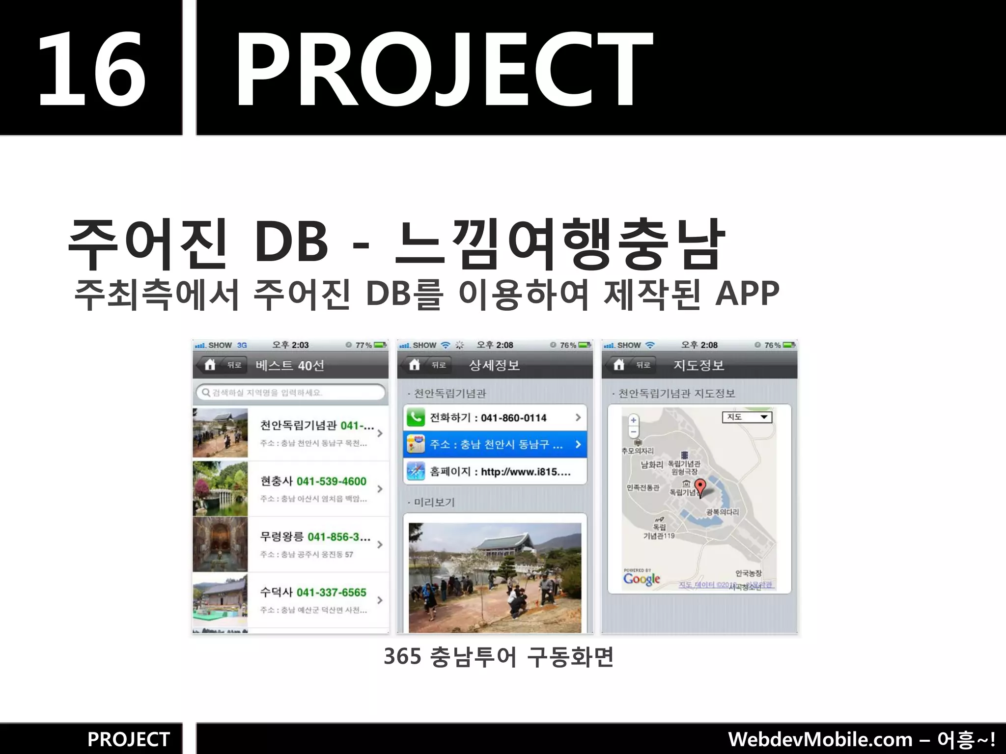 16 PROJECT
주어짂 DB - 느낌여행충남
주최측에서 주어짂 DB를 이용하여 제작된 APP




           365 충남투어 구동화면


PROJECT                    WebdevMobile.com – 어흥~!
 