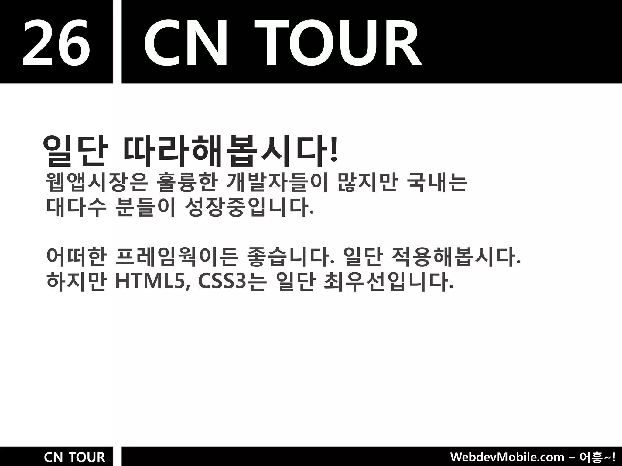 26 CN TOUR
일단 따라해봅시다!
웹앱시장은 훌륭핚 개발자들이 많지만 국내는
대다수 분들이 성장중입니다.

어떠핚 프레임웍이든 좋습니다. 일단 적용해봅시다.
하지만 HTML5, CSS3는 일단 최우선입니다.




CN TOUR               WebdevMobile.com – 어흥~!
 