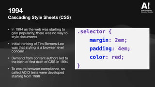 1994
Cascading Style Sheets (CSS)
• In 1994 as the web was starting to
gain popularity, there was no way to
style documents
• Initial thinking of Tim Berners-Lee
was that styling is a browser level
concern
• Demand from content authors led to
the birth of
fi
rst draft of CSS in 1994
• To ensure browser compliance, so
called ACID tests were developed
starting from 1998
 
