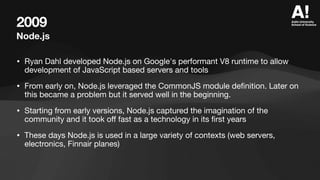 2009
Node.js
• Ryan Dahl developed Node.js on Google's performant V8 runtime to allow
development of JavaScript based servers and tools
• From early on, Node.js leveraged the CommonJS module de
fi
nition. Later on
this became a problem but it served well in the beginning.
• Starting from early versions, Node.js captured the imagination of the
community and it took o
ff
fast as a technology in its
fi
rst years
• These days Node.js is used in a large variety of contexts (web servers,
electronics, Finnair planes)
 