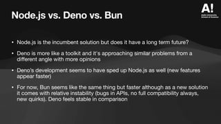 Node.js vs. Deno vs. Bun
• Node.js is the incumbent solution but does it have a long term future?
• Deno is more like a toolkit and it's approaching similar problems from a
di
ff
erent angle with more opinions
• Deno’s development seems to have sped up Node.js as well (new features
appear faster)
• For now, Bun seems like the same thing but faster although as a new solution
it comes with relative instability (bugs in APIs, no full compatibility always,
new quirks). Deno feels stable in comparison
 