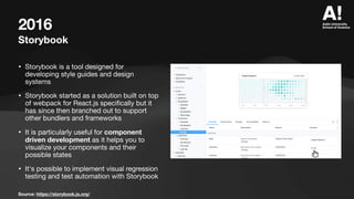 2016
Storybook
• Storybook is a tool designed for
developing style guides and design
systems
• Storybook started as a solution built on top
of webpack for React.js speci
fi
cally but it
has since then branched out to support
other bundlers and frameworks
• It is particularly useful for component
driven development as it helps you to
visualize your components and their
possible states
• It's possible to implement visual regression
testing and test automation with Storybook
Source: https://storybook.js.org/
 