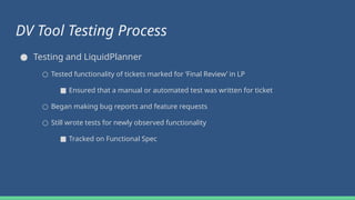 DV Tool Testing Process
● Testing and LiquidPlanner
○ Tested functionality of tickets marked for ‘Final Review’ in LP
■ Ensured that a manual or automated test was written for ticket
○ Began making bug reports and feature requests
○ Still wrote tests for newly observed functionality
■ Tracked on Functional Spec
 
