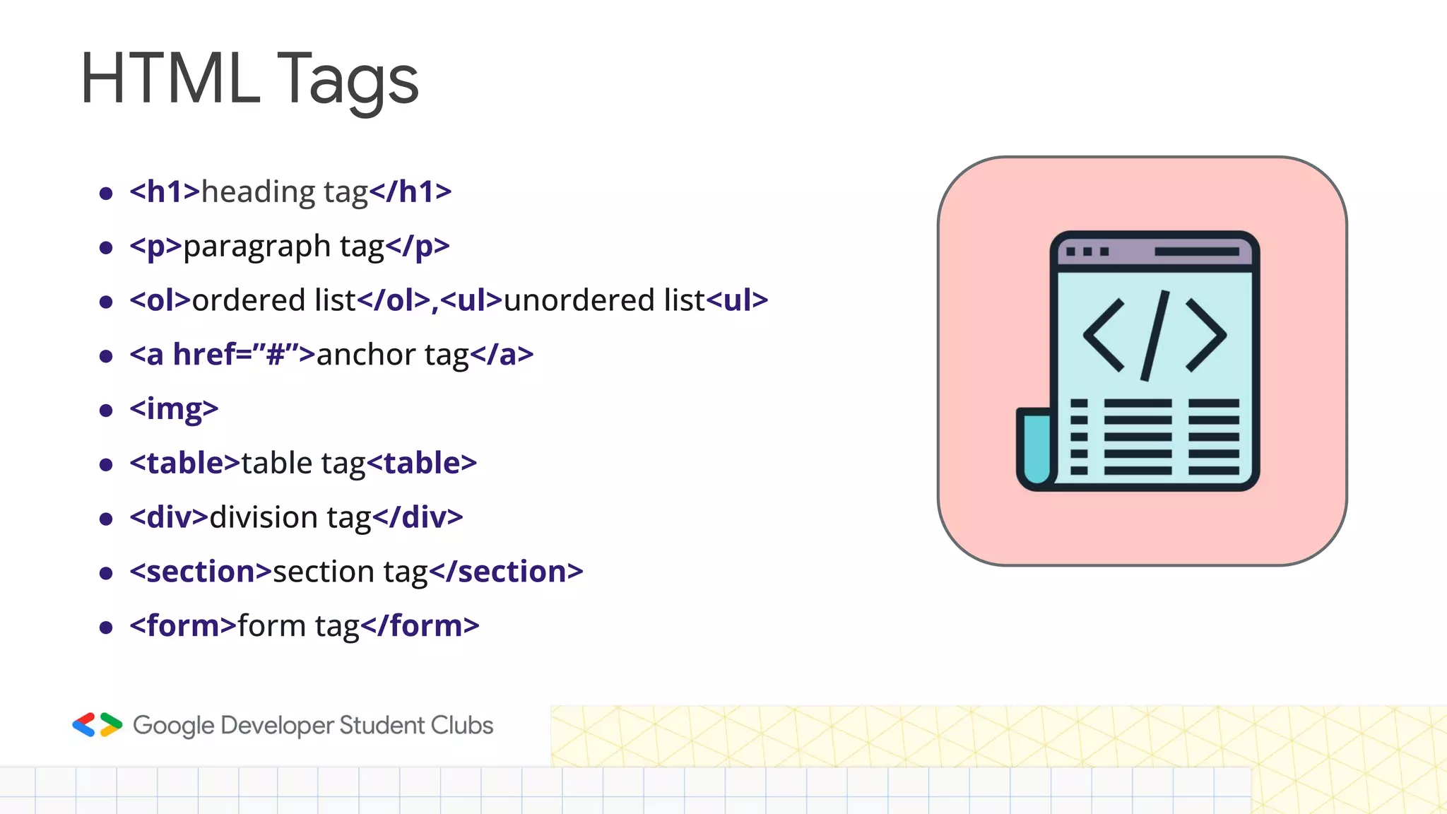 ● <h1>heading tag</h1> ● <p>paragraph tag</p> ● <ol>ordered list</ol>,<ul>unordered list<ul> ● <a href=”#”>anchor tag</a> ● <img> ● <table>table tag<table> ● <div>division tag</div> ● <section>section tag</section> ● <form>form tag</form> HTML Tags 