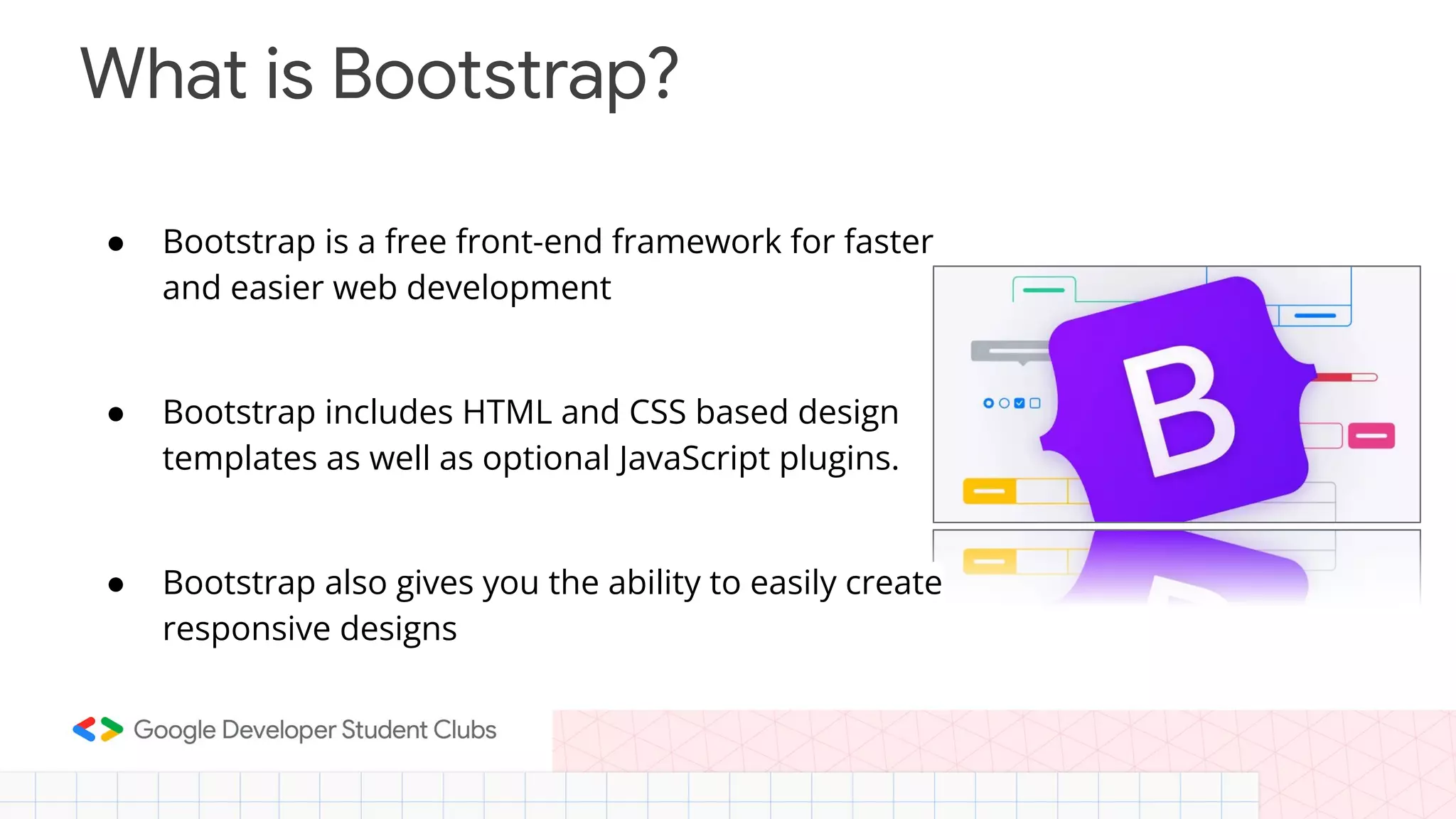 What is Bootstrap? ● Bootstrap is a free front-end framework for faster and easier web development ● Bootstrap includes HTML and CSS based design templates as well as optional JavaScript plugins. ● Bootstrap also gives you the ability to easily create responsive designs 