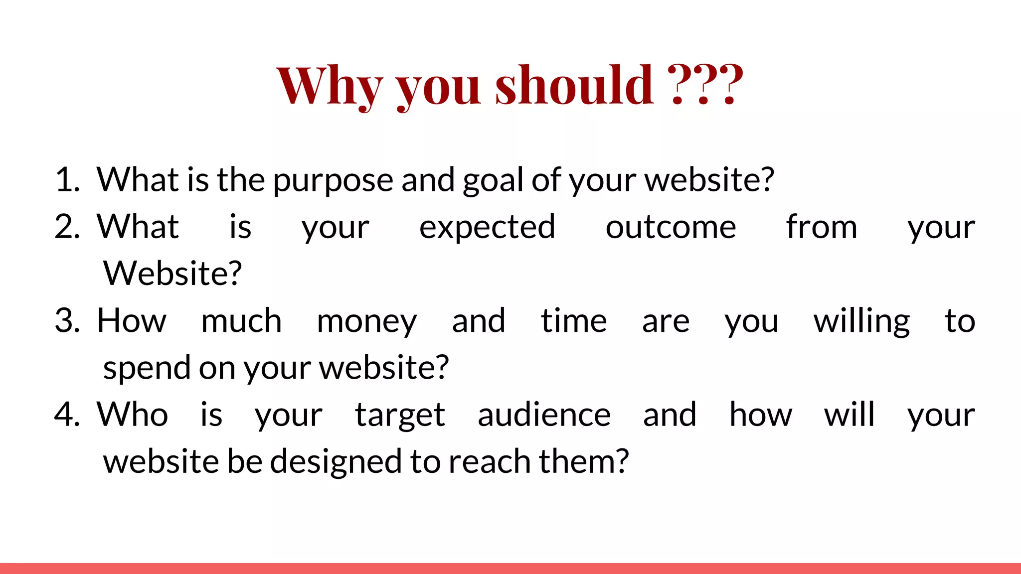 Why you should ???
1. What is the purpose and goal of your website?
2. What is your expected outcome from your
Website?
3. How much money and time are you willing to
spend on your website?
4. Who is your target audience and how will your
website be designed to reach them?
 