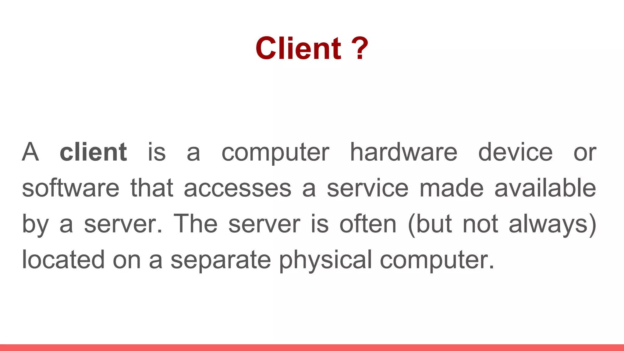 Client ?
A client is a computer hardware device or
software that accesses a service made available
by a server. The server is often (but not always)
located on a separate physical computer.
 