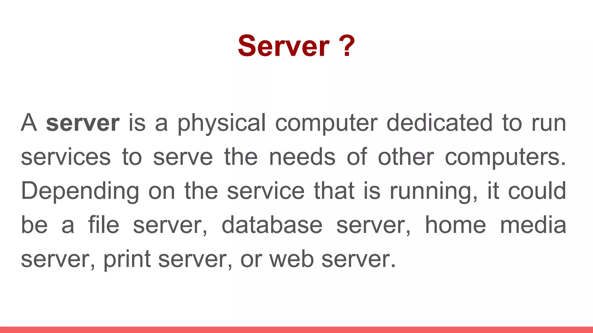 Server ?
A server is a physical computer dedicated to run
services to serve the needs of other computers.
Depending on the service that is running, it could
be a file server, database server, home media
server, print server, or web server.
 