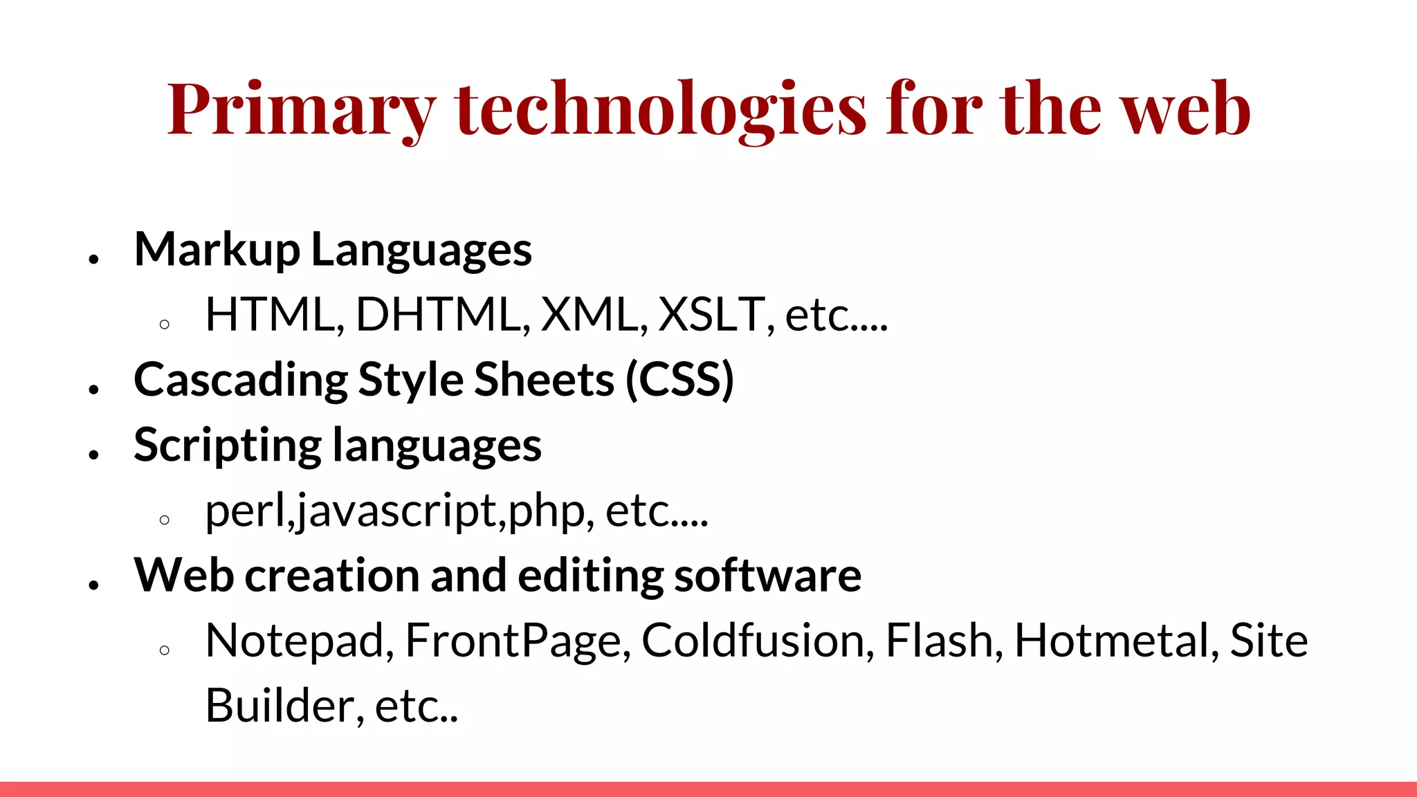 Primary technologies for the web
● Markup Languages
○ HTML, DHTML, XML, XSLT, etc....
● Cascading Style Sheets (CSS)
● Scripting languages
○ perl,javascript,php, etc....
● Web creation and editing software
○ Notepad, FrontPage, Coldfusion, Flash, Hotmetal, Site
Builder, etc..
 