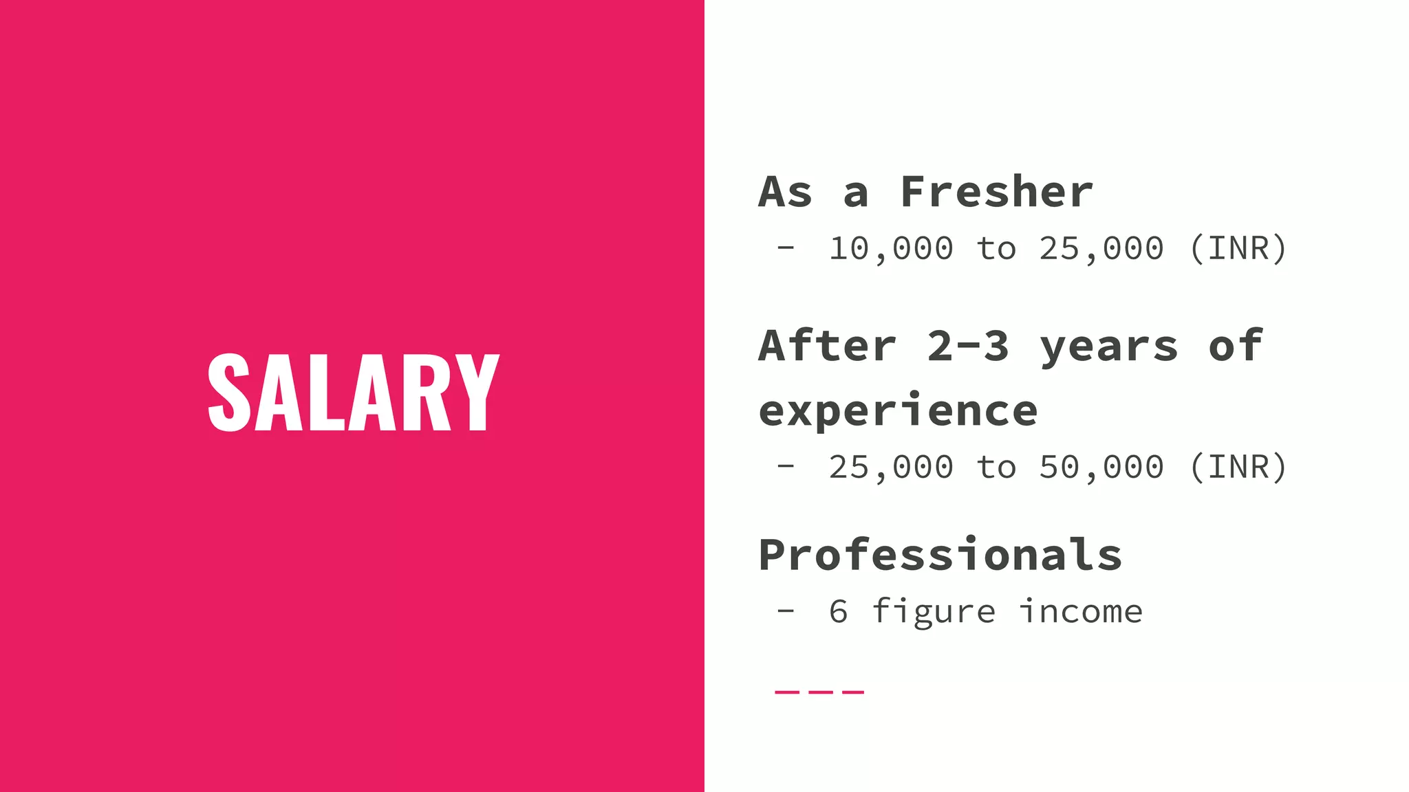 SALARY
As a Fresher
- 10,000 to 25,000 (INR)
After 2-3 years of
experience
- 25,000 to 50,000 (INR)
Professionals
- 6 figure income
 