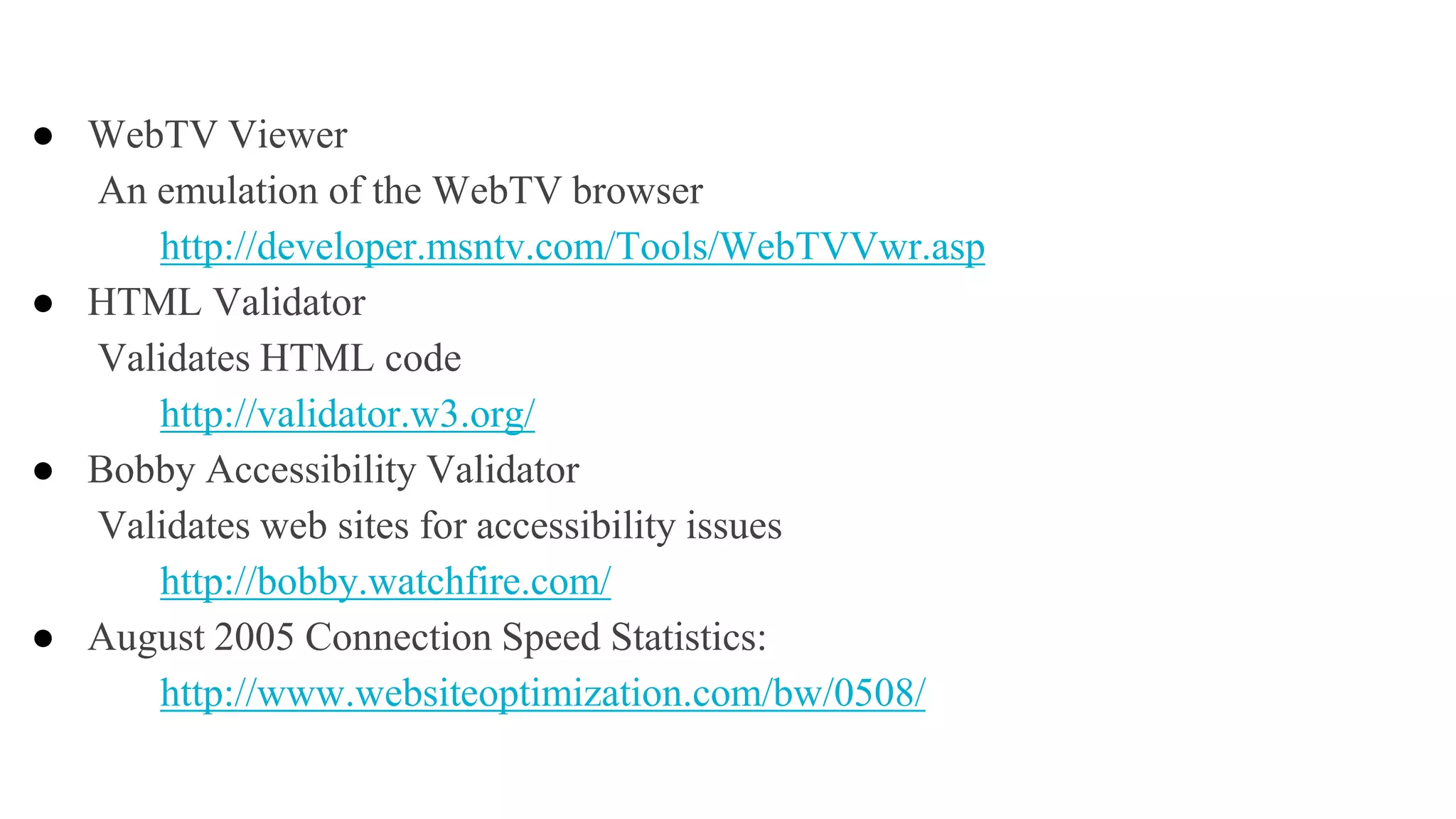 ● WebTV Viewer
An emulation of the WebTV browser
http://developer.msntv.com/Tools/WebTVVwr.asp
● HTML Validator
Validates HTML code
http://validator.w3.org/
● Bobby Accessibility Validator
Validates web sites for accessibility issues
http://bobby.watchfire.com/
● August 2005 Connection Speed Statistics:
http://www.websiteoptimization.com/bw/0508/
 