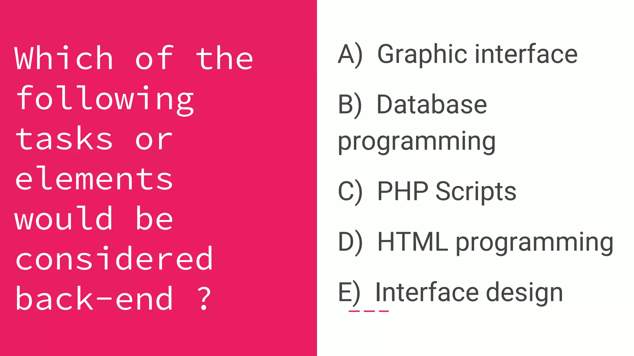 A) Graphic interface
B) Database
programming
C) PHP Scripts
D) HTML programming
E) Interface design
Which of the
following
tasks or
elements
would be
considered
back-end ?
 