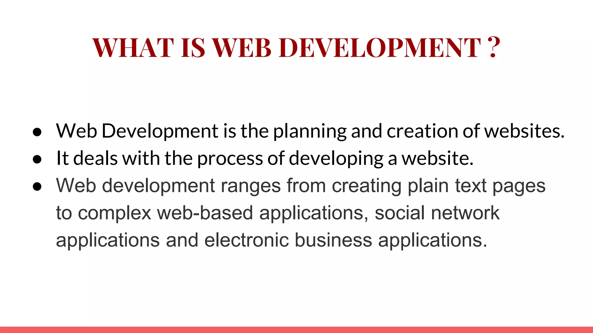 WHAT IS WEB DEVELOPMENT ?
● Web Development is the planning and creation of websites.
● It deals with the process of developing a website.
● Web development ranges from creating plain text pages
to complex web-based applications, social network
applications and electronic business applications.
 