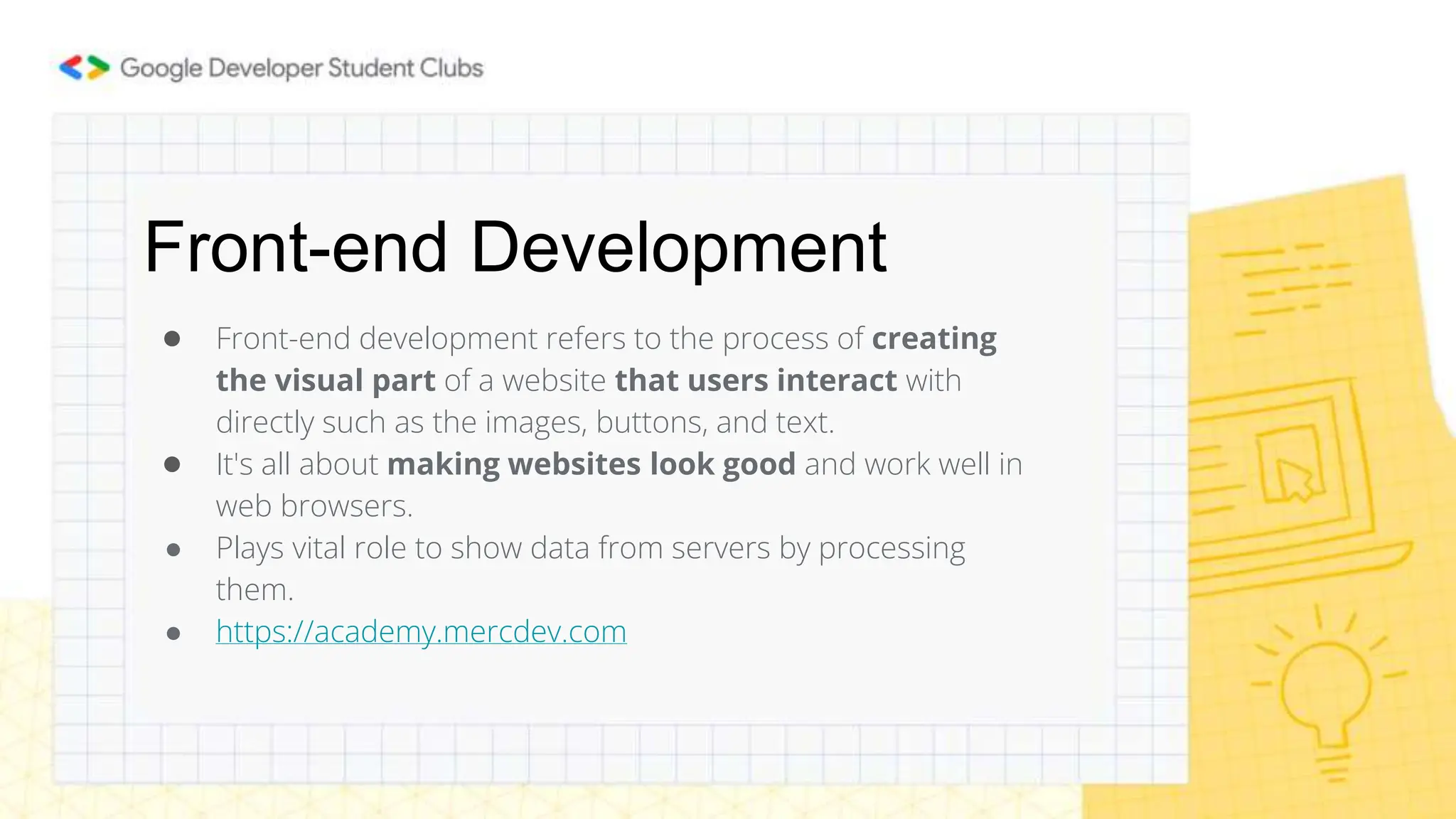 Front-end Development
● Front-end development refers to the process of creating
the visual part of a website that users interact with
directly such as the images, buttons, and text.
● It's all about making websites look good and work well in
web browsers.
● Plays vital role to show data from servers by processing
them.
● https://academy.mercdev.com
 