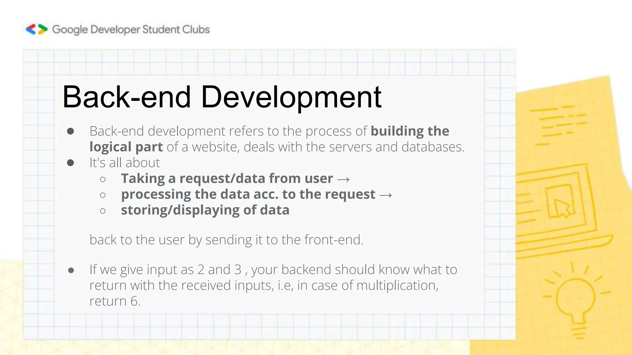 Back-end Development
● Back-end development refers to the process of building the
logical part of a website, deals with the servers and databases.
● It's all about
○ Taking a request/data from user →
○ processing the data acc. to the request →
○ storing/displaying of data
back to the user by sending it to the front-end.
● If we give input as 2 and 3 , your backend should know what to
return with the received inputs, i.e, in case of multiplication,
return 6.
 
