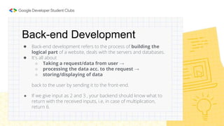 Back-end Development
● Back-end development refers to the process of building the
logical part of a website, deals with the servers and databases.
● It's all about
○ Taking a request/data from user →
○ processing the data acc. to the request →
○ storing/displaying of data
back to the user by sending it to the front-end.
● If we give input as 2 and 3 , your backend should know what to
return with the received inputs, i.e, in case of multiplication,
return 6.
 