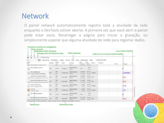 Network
O painel network automaticamente registra toda a atividade de rede
enquanto o DevTools estiver aberto. A primeira vez que você abrir o painel
pode estar vazio. Recarregar a página para iniciar a gravação, ou
simplesmente esperar que alguma atividade de rede para registrar dados.
 