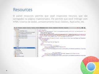 Resources
O painel resources permite que você inspecione recursos que são
carregados na página inspecionados. Ele permite que você interagir com
HTML 5 banco de dados, armazenamento local, Cookies, AppCache, etc.
 