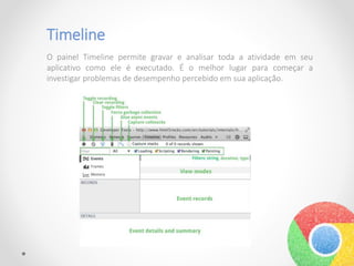 Timeline
O painel Timeline permite gravar e analisar toda a atividade em seu
aplicativo como ele é executado. É o melhor lugar para começar a
investigar problemas de desempenho percebido em sua aplicação.
 