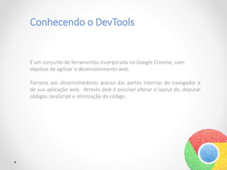 Conhecendo o DevTools
É um conjunto de ferramentas incorporada no Google Chrome, com
objetivo de agilizar o desenvolvimento web.
Fornece aos desenvolvedores acesso das partes internas do navegador e
de sua aplicação web. Através dele é possível alterar o layout de, depurar
códigos JavaScript e otimização do código.
 