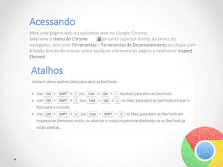 Acessando
Abra uma página web ou aplicativo web no Google Chrome.
Selecione o menu do Chrome no canto superior direito da janela do
navegador, selecione Ferramentas > Ferramentas de Desenvolvimento ou clique com
o botão direito do mouse sobre qualquer elemento da página e selecionar Inspect
Element .
Atalhos
 