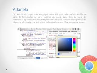 A Janela
Os DevTools são organizados em grupos orientados para cada tarefa localizado na
barra de ferramentas na parte superior da janela. Cada item da barra de
ferramentas e painel correspondente permitem trabalhar com um tipo específico de
página ou informações de aplicativos, incluindo elementos DOM, recursos e fontes.
 