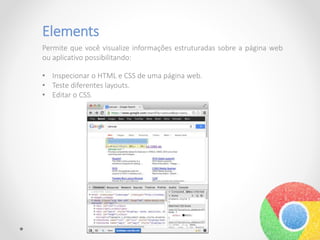 Elements
Permite que você visualize informações estruturadas sobre a página web
ou aplicativo possibilitando:
• Inspecionar o HTML e CSS de uma página web.
• Teste diferentes layouts.
• Editar o CSS.
 