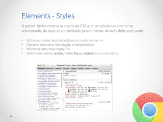 Elements - Styles
O painel Styles mostra as regras de CSS que se aplicam ao elemento
selecionado, da mais alta prioridade para a menor. Através dele você pode:
• Editar um nome de propriedade ou o valor existente.
• Adicione uma nova declaração de propriedade.
• Adicionar uma nova regra CSS.
• Definir um estado (active, hover, focus, visited) de um elemento.
 