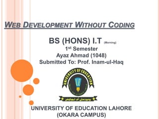 BS (HONS) I.T (Morning)
1st Semester
Ayaz Ahmad (1048)
Submitted To: Prof. Inam-ul-Haq
UNIVERSITY OF EDUCATION LAHORE
(OKARA CAMPUS)
WEB DEVELOPMENT WITHOUT CODING
 