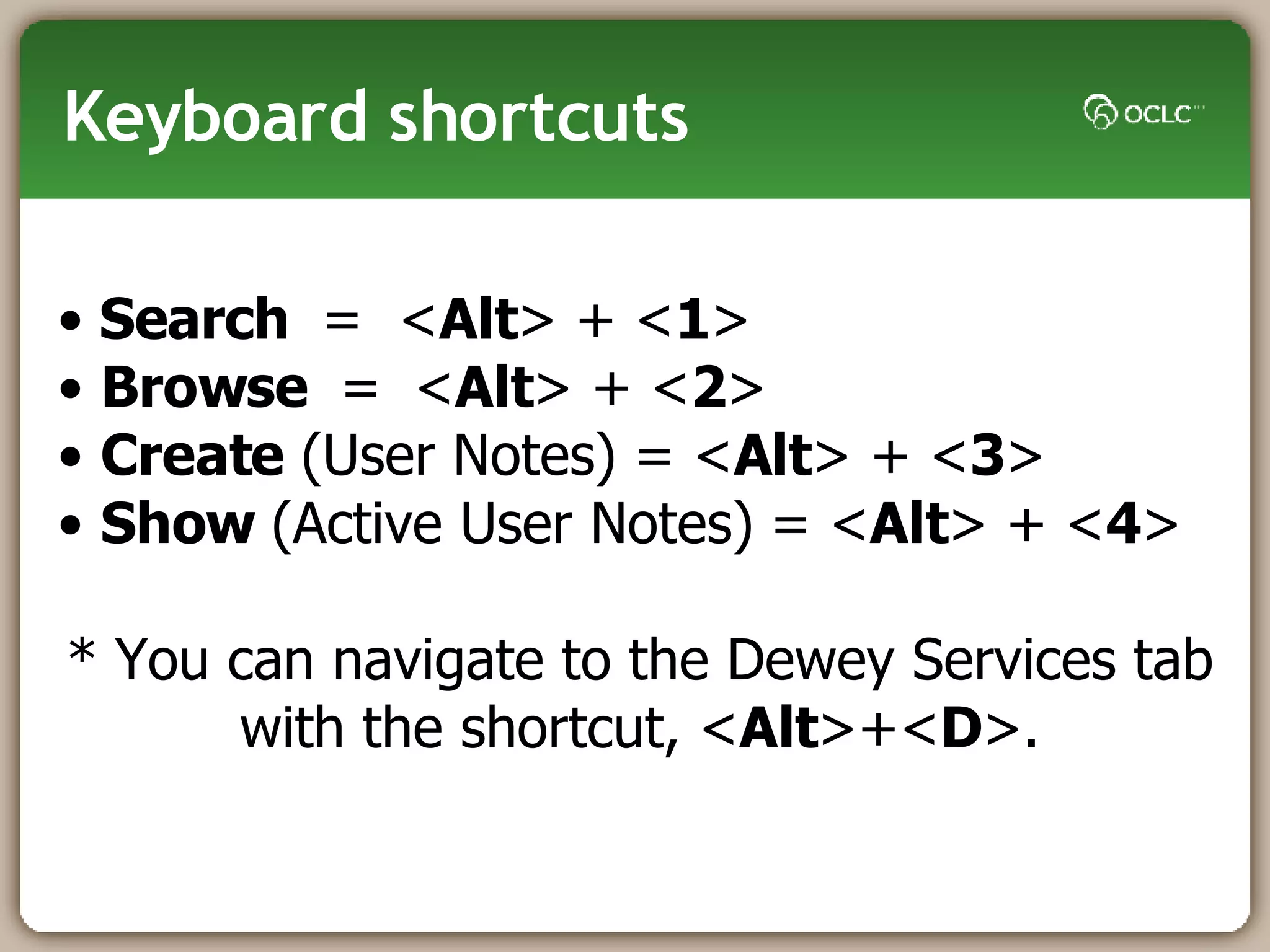 Keyboard shortcuts Search  =  < Alt > + < 1 > Browse  =   < Alt > + < 2 > Create  (User Notes) = < Alt > + < 3 >  Show  (Active User Notes)   = < Alt > + < 4 >  * You can navigate to the Dewey Services tab with the shortcut, < Alt >+< D >. 
