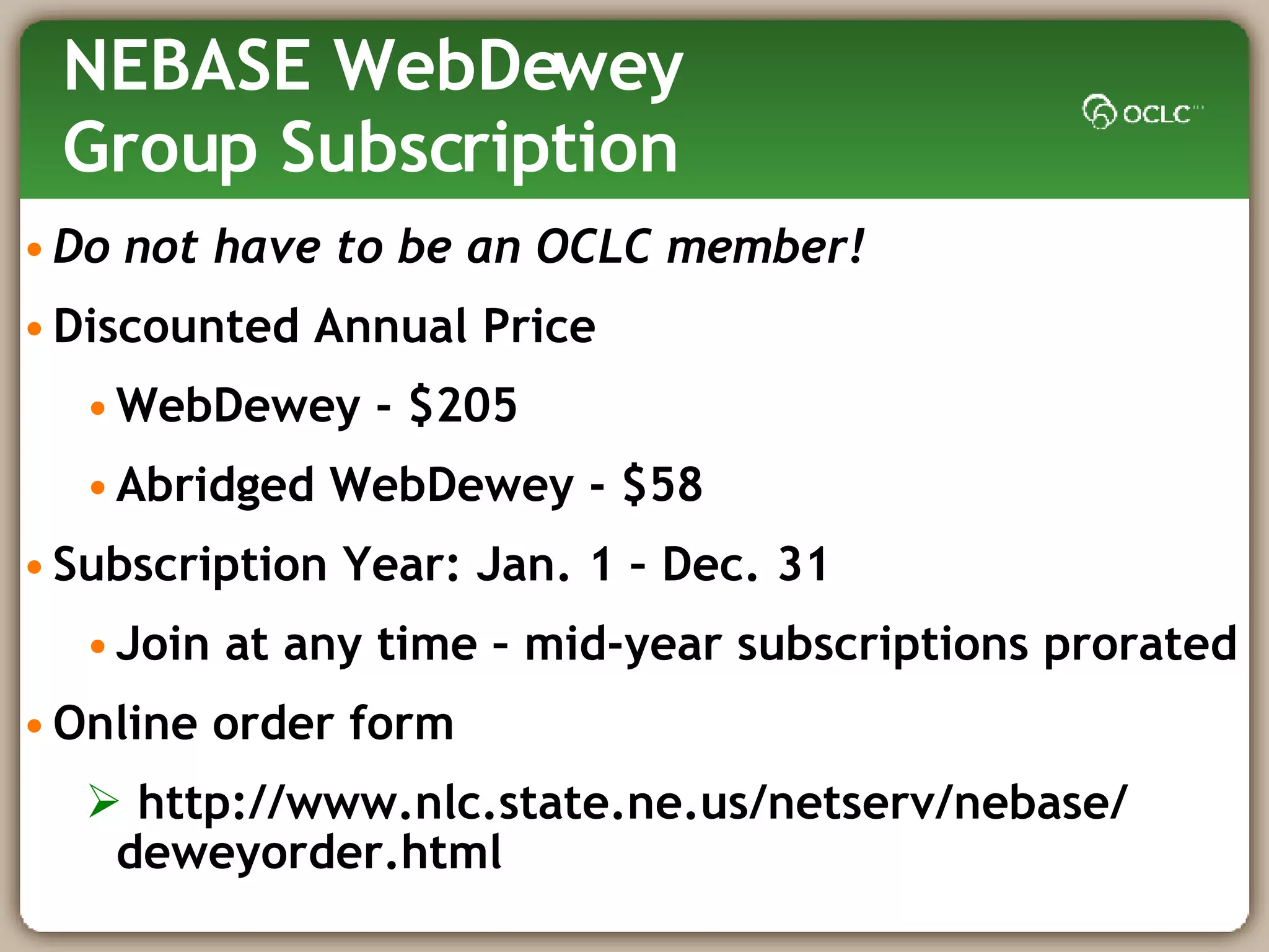NEBASE WebDewey  Group Subscription Do not have to be an OCLC member! Discounted Annual Price WebDewey - $205  Abridged WebDewey - $58 Subscription Year: Jan. 1 – Dec. 31 Join at any time – mid-year subscriptions prorated Online order form http://www.nlc.state.ne.us/netserv/nebase/ deweyorder.html  