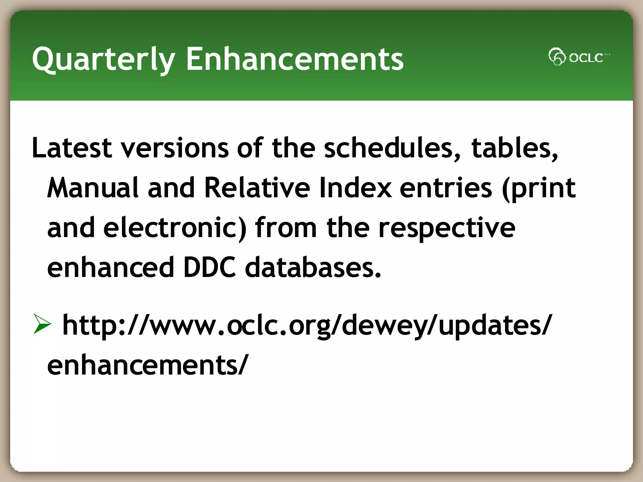 Quarterly Enhancements Latest versions of the schedules, tables, Manual and Relative Index entries (print and electronic) from the respective enhanced DDC databases. http://www.oclc.org/dewey/updates/ enhancements/ 