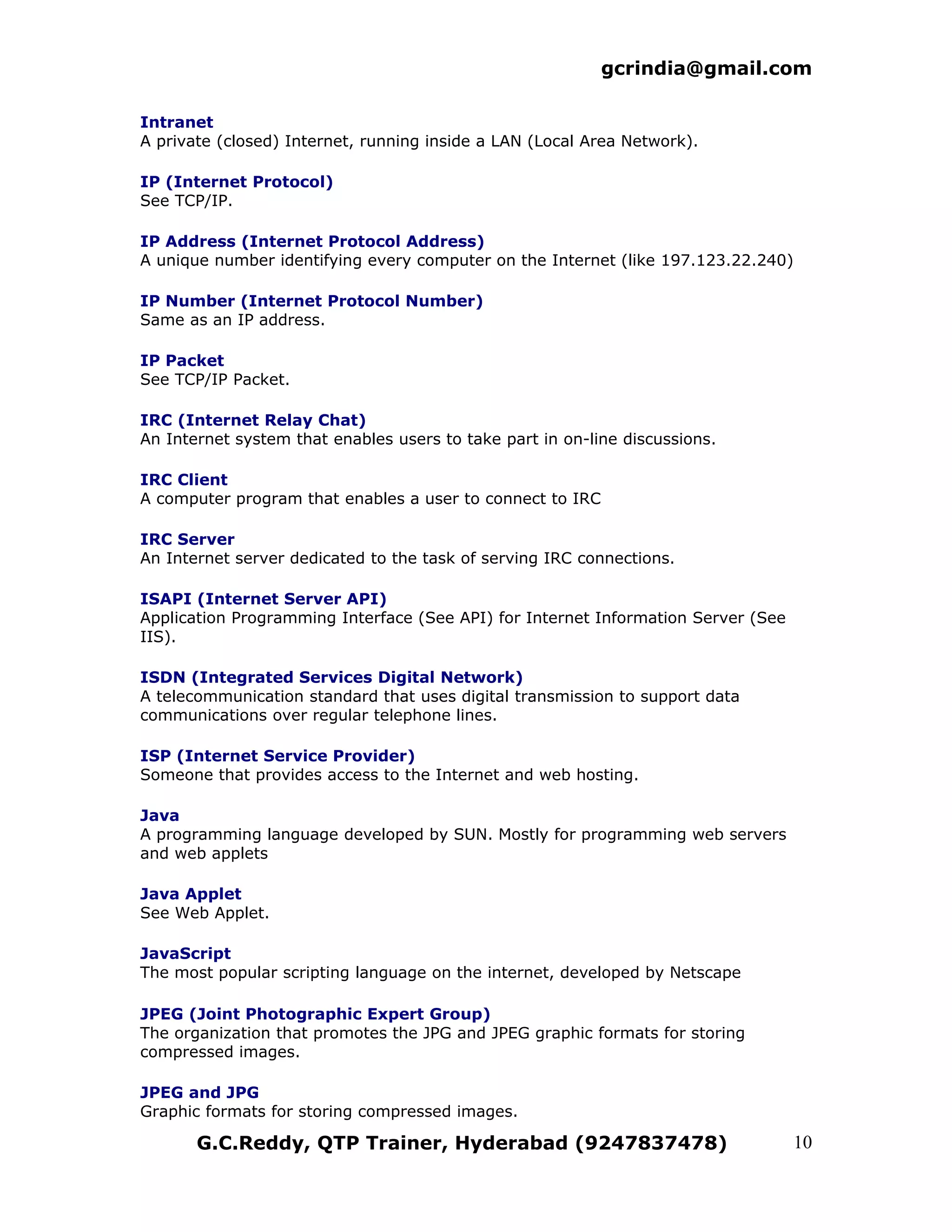 gcrindia@gmail.com

Intranet
A private (closed) Internet, running inside a LAN (Local Area Network).

IP (Internet Protocol)
See TCP/IP.

IP Address (Internet Protocol Address)
A unique number identifying every computer on the Internet (like 197.123.22.240)

IP Number (Internet Protocol Number)
Same as an IP address.

IP Packet
See TCP/IP Packet.

IRC (Internet Relay Chat)
An Internet system that enables users to take part in on-line discussions.

IRC Client
A computer program that enables a user to connect to IRC

IRC Server
An Internet server dedicated to the task of serving IRC connections.

ISAPI (Internet Server API)
Application Programming Interface (See API) for Internet Information Server (See
IIS).

ISDN (Integrated Services Digital Network)
A telecommunication standard that uses digital transmission to support data
communications over regular telephone lines.

ISP (Internet Service Provider)
Someone that provides access to the Internet and web hosting.

Java
A programming language developed by SUN. Mostly for programming web servers
and web applets

Java Applet
See Web Applet.

JavaScript
The most popular scripting language on the internet, developed by Netscape

JPEG (Joint Photographic Expert Group)
The organization that promotes the JPG and JPEG graphic formats for storing
compressed images.

JPEG and JPG
Graphic formats for storing compressed images.

       G.C.Reddy, QTP Trainer, Hyderabad (9247837478)                              10
 