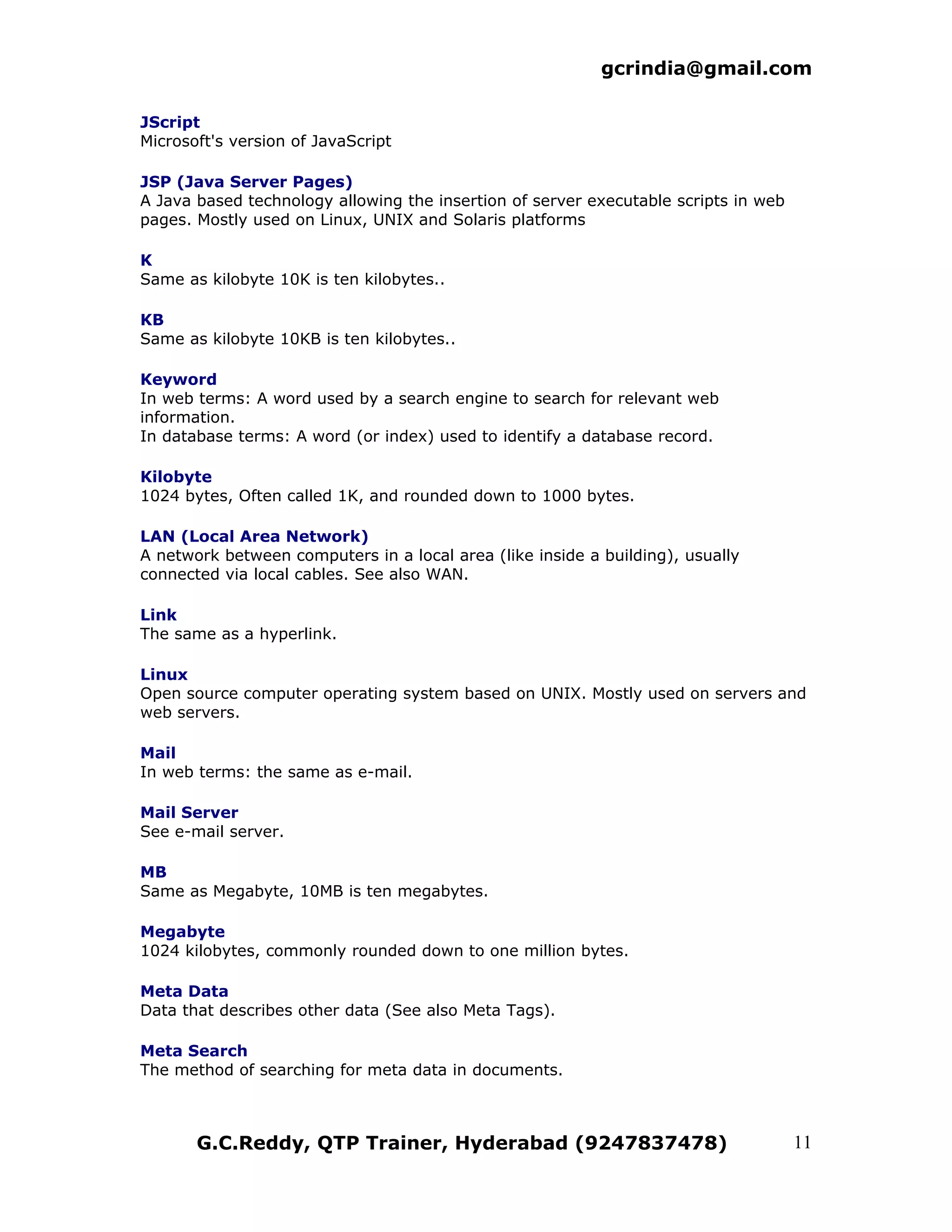 gcrindia@gmail.com

JScript
Microsoft's version of JavaScript

JSP (Java Server Pages)
A Java based technology allowing the insertion of server executable scripts in web
pages. Mostly used on Linux, UNIX and Solaris platforms

K
Same as kilobyte 10K is ten kilobytes..

KB
Same as kilobyte 10KB is ten kilobytes..

Keyword
In web terms: A word used by a search engine to search for relevant web
information.
In database terms: A word (or index) used to identify a database record.

Kilobyte
1024 bytes, Often called 1K, and rounded down to 1000 bytes.

LAN (Local Area Network)
A network between computers in a local area (like inside a building), usually
connected via local cables. See also WAN.

Link
The same as a hyperlink.

Linux
Open source computer operating system based on UNIX. Mostly used on servers and
web servers.

Mail
In web terms: the same as e-mail.

Mail Server
See e-mail server.

MB
Same as Megabyte, 10MB is ten megabytes.

Megabyte
1024 kilobytes, commonly rounded down to one million bytes.

Meta Data
Data that describes other data (See also Meta Tags).

Meta Search
The method of searching for meta data in documents.



       G.C.Reddy, QTP Trainer, Hyderabad (9247837478)                                11
 